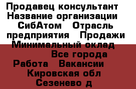 Продавец-консультант › Название организации ­ СибАтом › Отрасль предприятия ­ Продажи › Минимальный оклад ­ 14 000 - Все города Работа » Вакансии   . Кировская обл.,Сезенево д.